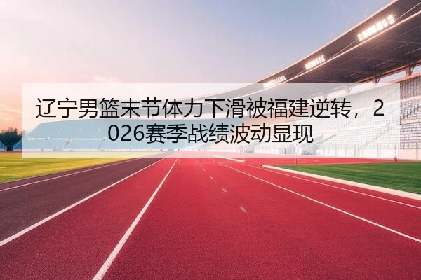 辽宁男篮末节体力下滑被福建逆转,2026赛季战绩波动显现